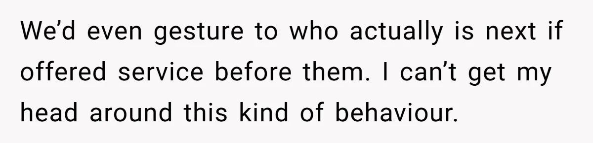 We’d even gesture to who actually is next if offered service before them. I can’t get my head around this kind of behaviour.