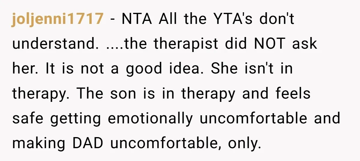 joljenni1717 − NTA All the YTA's don't understand. ....the therapist did NOT ask her. It is not a good idea. She isn't in therapy. The son is in therapy and...