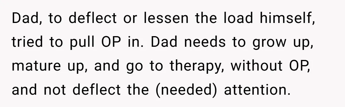 Dad, to deflect or lessen the load himself, tried to pull OP in. Dad needs to grow up, mature up, and go to therapy, without OP, and not deflect the...