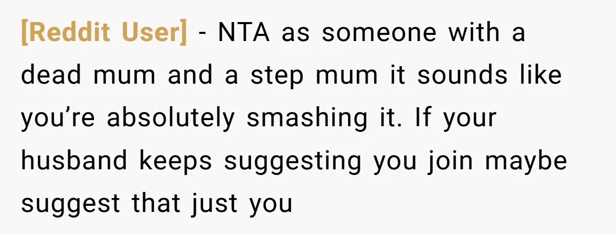 [Reddit User] − NTA as someone with a dead mum and a step mum it sounds like you’re absolutely smashing it. If your husband keeps suggesting you join maybe suggest...