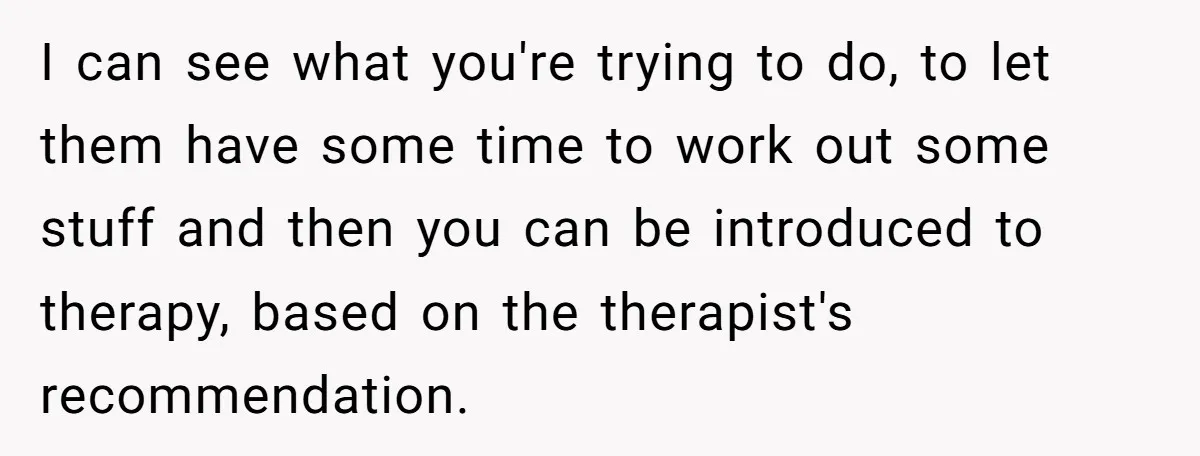 I can see what you're trying to do, to let them have some time to work out some stuff and then you can be introduced to therapy, based on the...