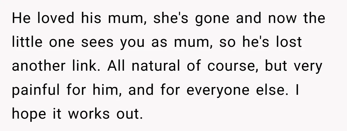 He loved his mum, she's gone and now the little one sees you as mum, so he's lost another link. All natural of course, but very painful for him, and...