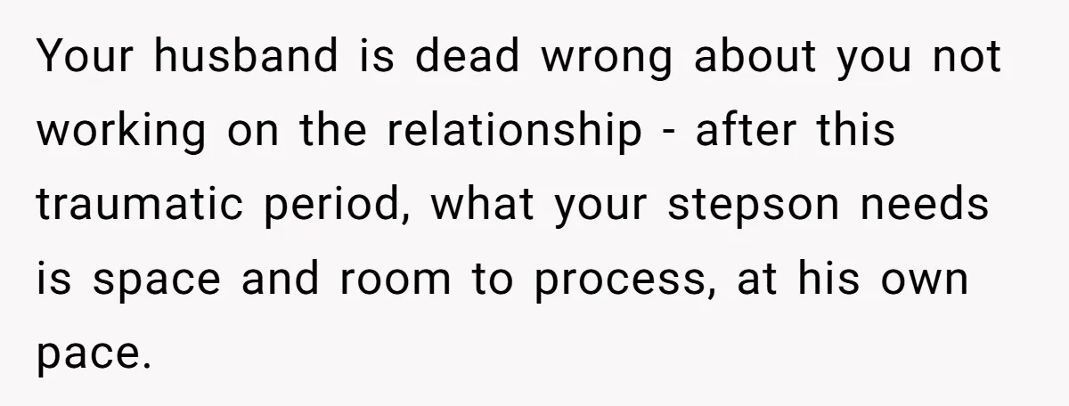 Your husband is dead wrong about you not working on the relationship - after this traumatic period, what your stepson needs is space and room to process, at his own...