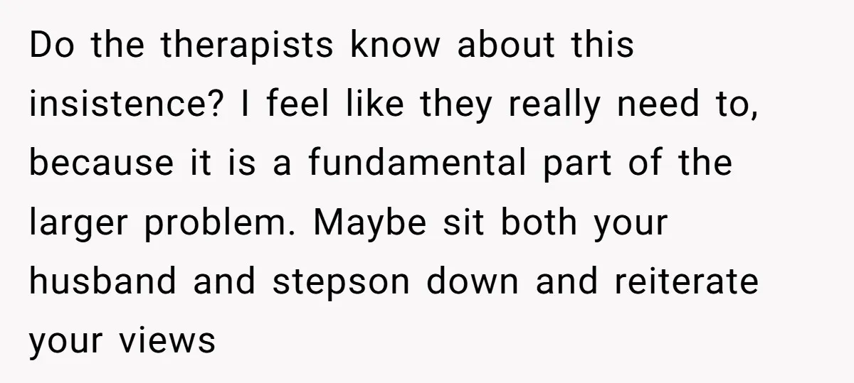 Do the therapists know about this insistence? I feel like they really need to, because it is a fundamental part of the larger problem. Maybe sit both your husband and...