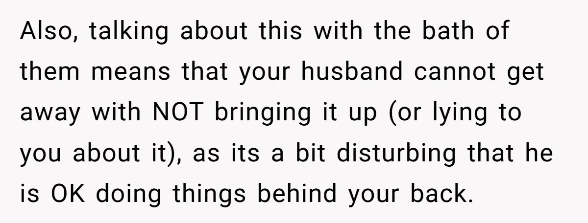 Also, talking about this with the bath of them means that your husband cannot get away with NOT bringing it up (or lying to you about it), as its a...