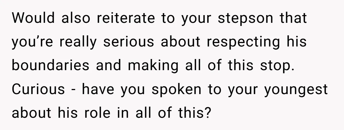 Would also reiterate to your stepson that you’re really serious about respecting his boundaries and making all of this stop. Curious - have you spoken to your youngest about his...