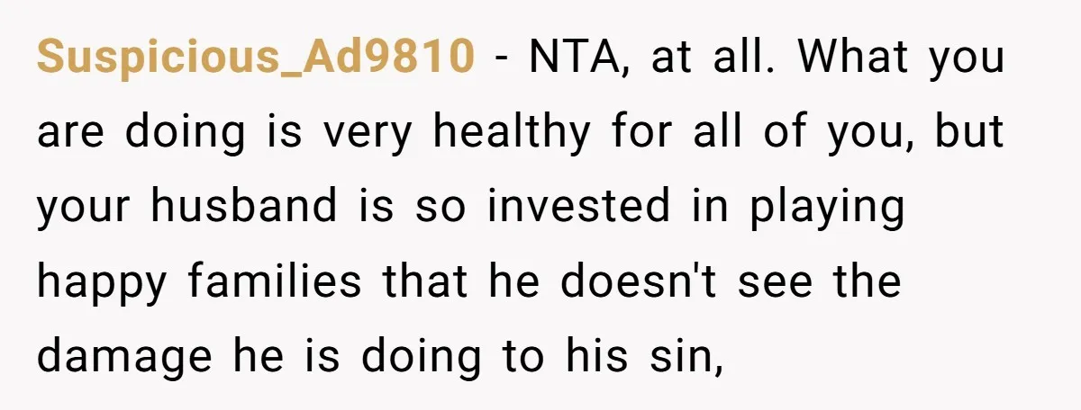 Suspicious_Ad9810 − NTA, at all. What you are doing is very healthy for all of you, but your husband is so invested in playing happy families that he doesn't see...