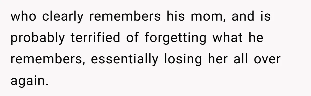 who clearly remembers his mom, and is probably terrified of forgetting what he remembers, essentially losing her all over again.