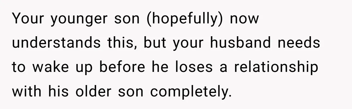 Your younger son (hopefully) now understands this, but your husband needs to wake up before he loses a relationship with his older son completely.