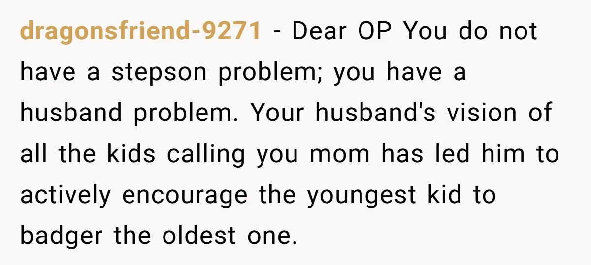 dragonsfriend-9271 − Dear OP You do not have a stepson problem; you have a husband problem. Your husband's vision of all the kids calling you mom has led him to...