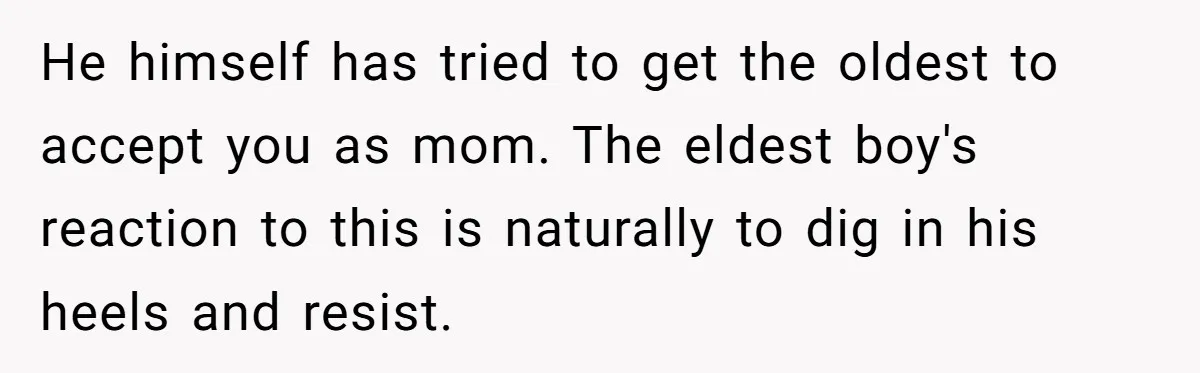 He himself has tried to get the oldest to accept you as mom. The eldest boy's reaction to this is naturally to dig in his heels and resist.