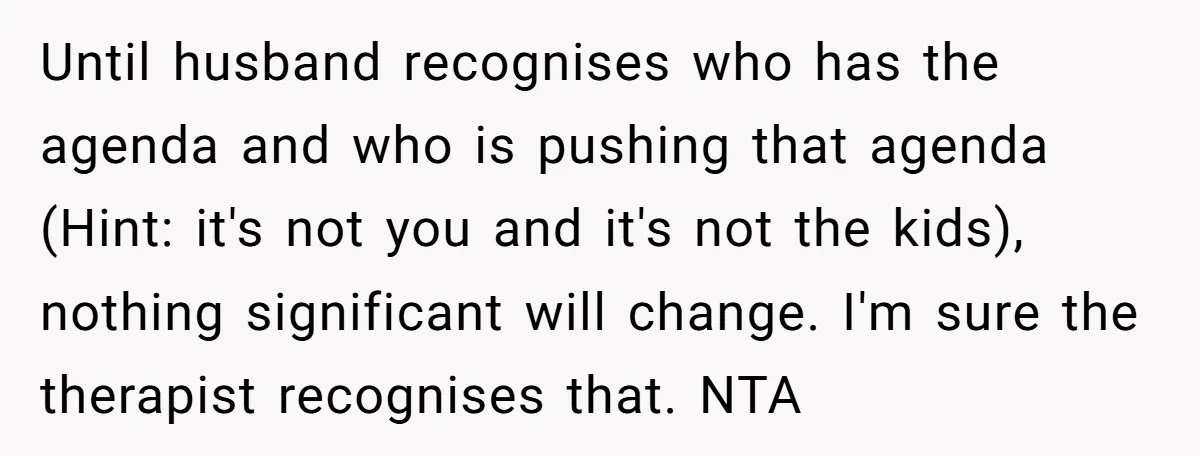 Until husband recognises who has the agenda and who is pushing that agenda (Hint: it's not you and it's not the kids), nothing significant will change. I'm sure the therapist...