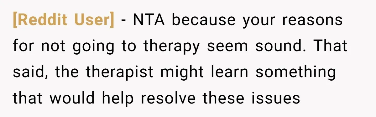 [Reddit User] − NTA because your reasons for not going to therapy seem sound. That said, the therapist might learn something that would help resolve these issues