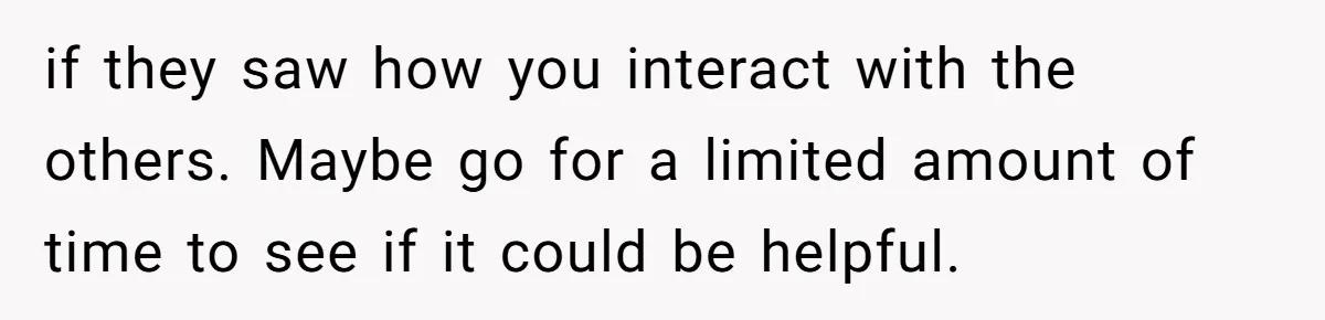 if they saw how you interact with the others. Maybe go for a limited amount of time to see if it could be helpful.