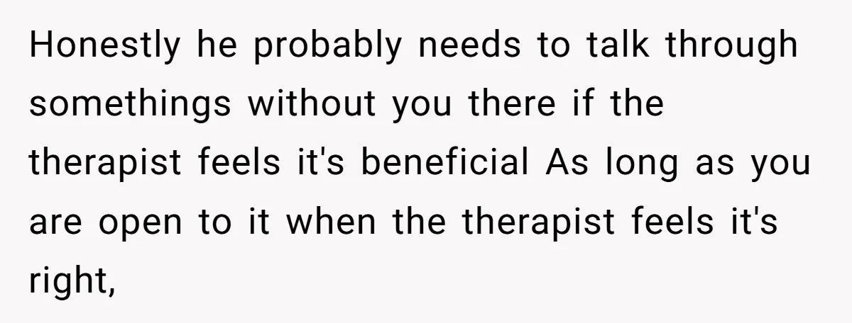 Honestly he probably needs to talk through somethings without you there if the therapist feels it's beneficial As long as you are open to it when the therapist feels it's...