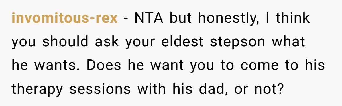 invomitous-rex − NTA but honestly, I think you should ask your eldest stepson what he wants. Does he want you to come to his therapy sessions with his dad, or...