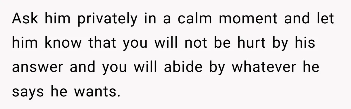 Ask him privately in a calm moment and let him know that you will not be hurt by his answer and you will abide by whatever he says he wants.