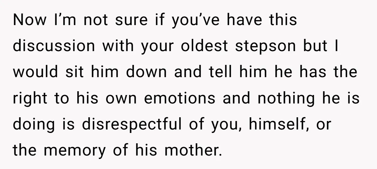 Now I’m not sure if you’ve have this discussion with your oldest stepson but I would sit him down and tell him he has the right to his own emotions...