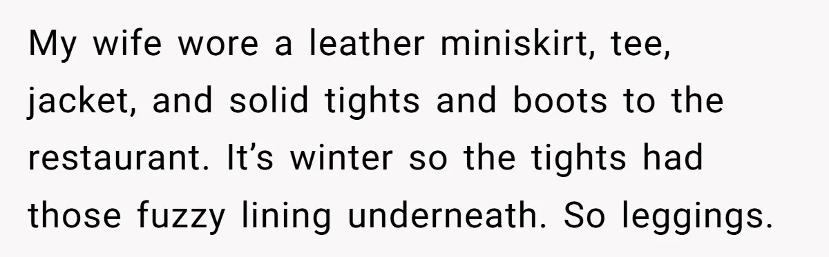 My wife wore a leather miniskirt, tee, jacket, and solid tights and boots to the restaurant. It’s winter so the tights had those fuzzy lining underneath. So leggings.