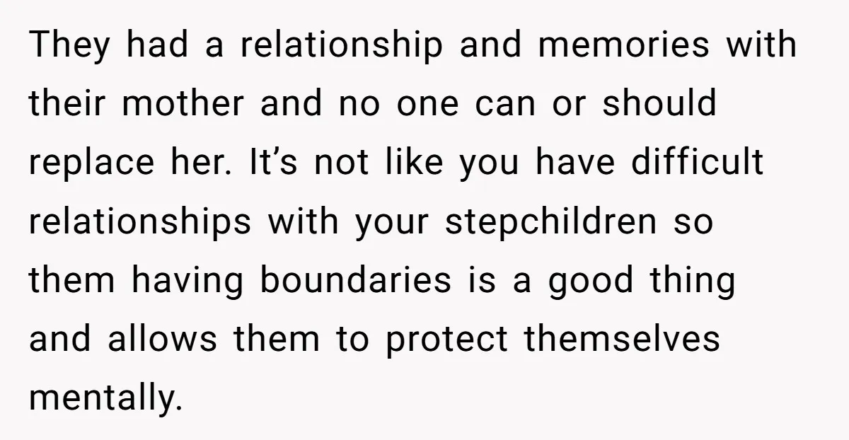 They had a relationship and memories with their mother and no one can or should replace her. It’s not like you have difficult relationships with your stepchildren so them having...