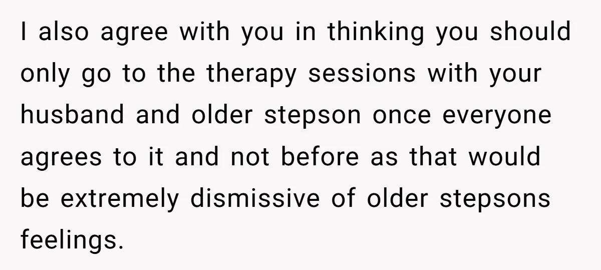 I also agree with you in thinking you should only go to the therapy sessions with your husband and older stepson once everyone agrees to it and not before as...