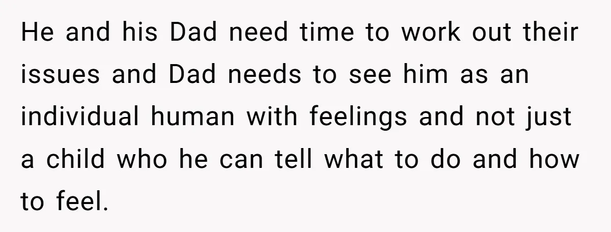 He and his Dad need time to work out their issues and Dad needs to see him as an individual human with feelings and not just a child who he...