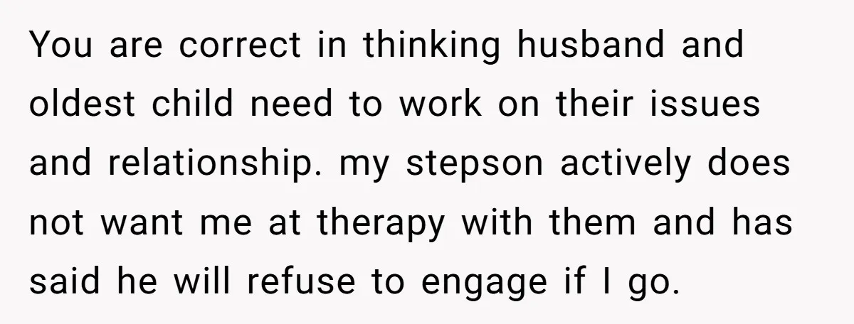 You are correct in thinking husband and oldest child need to work on their issues and relationship. my stepson actively does not want me at therapy with them and has...