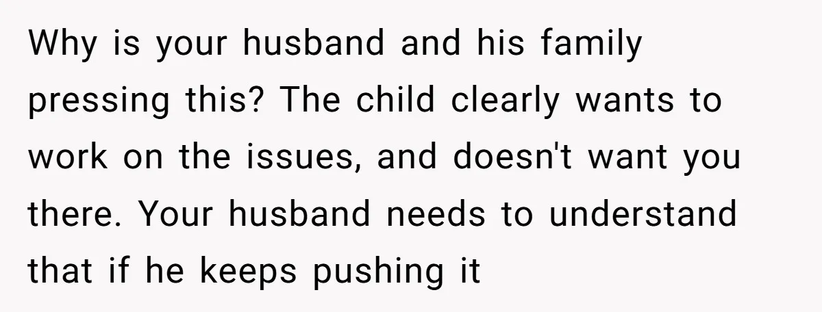 Why is your husband and his family pressing this? The child clearly wants to work on the issues, and doesn't want you there. Your husband needs to understand that if...