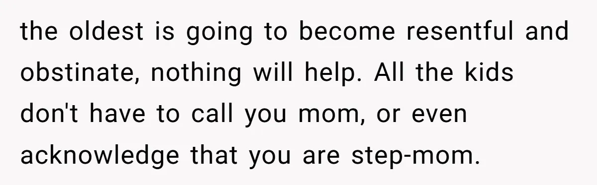 the oldest is going to become resentful and obstinate, nothing will help. All the kids don't have to call you mom, or even acknowledge that you are step-mom.