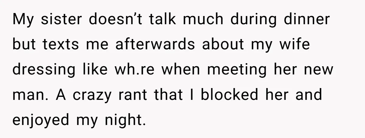 My sister doesn’t talk much during dinner but texts me afterwards about my wife dressing like wh.re when meeting her new man. A crazy rant that I blocked her and...