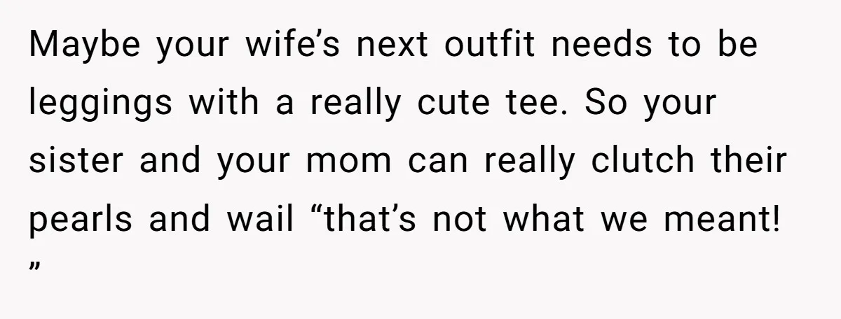 Maybe your wife’s next outfit needs to be leggings with a really cute tee. So your sister and your mom can really clutch their pearls and wail “that’s not what...