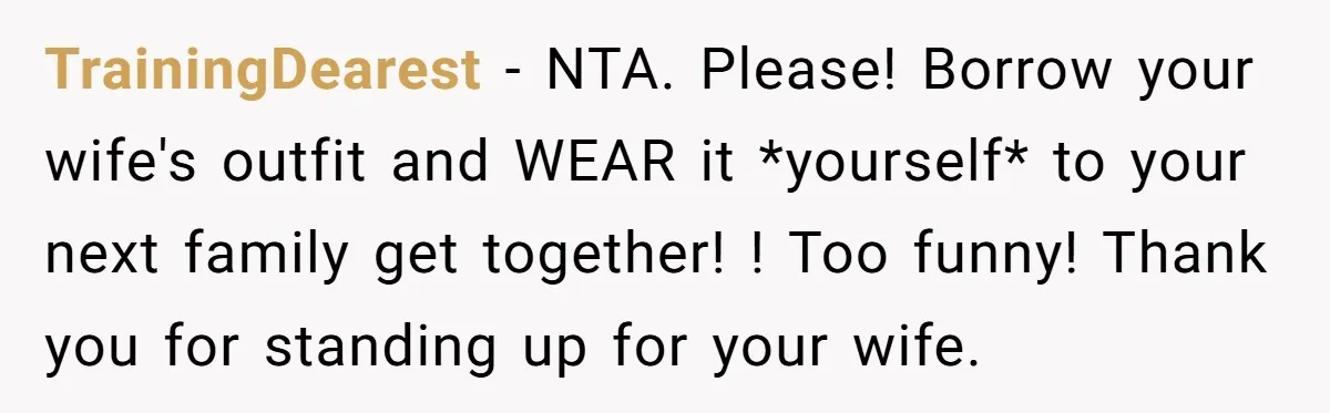 TrainingDearest − NTA. Please! Borrow your wife's outfit and WEAR it *yourself* to your next family get together! ! Too funny! Thank you for standing up for your wife.
