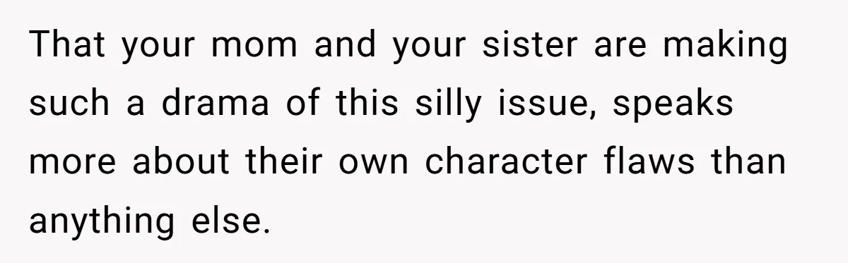 That your mom and your sister are making such a drama of this silly issue, speaks more about their own character flaws than anything else.
