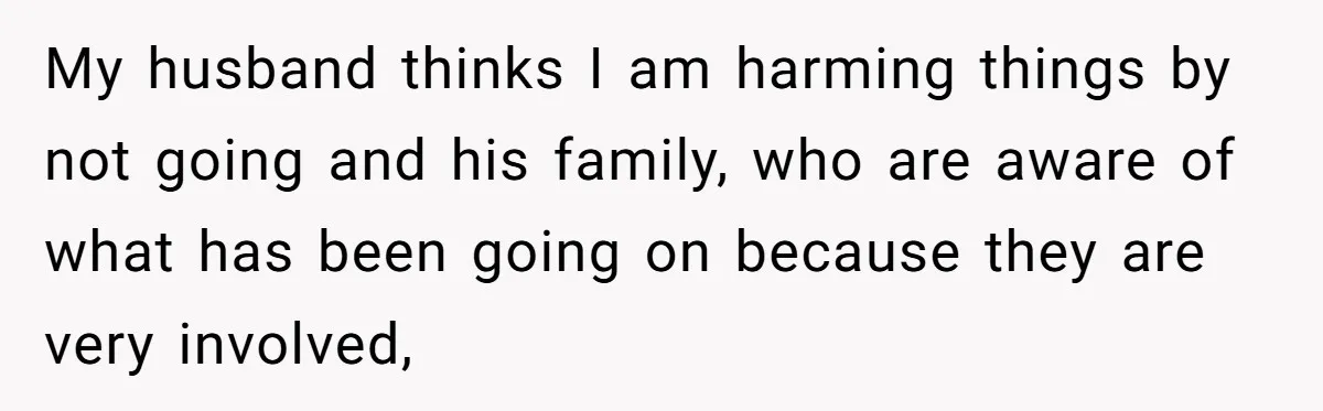 My husband thinks I am harming things by not going and his family, who are aware of what has been going on because they are very involved,