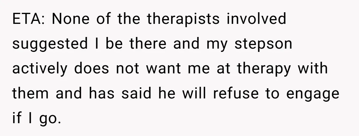 ETA: None of the therapists involved suggested I be there and my stepson actively does not want me at therapy with them and has said he will refuse to engage...