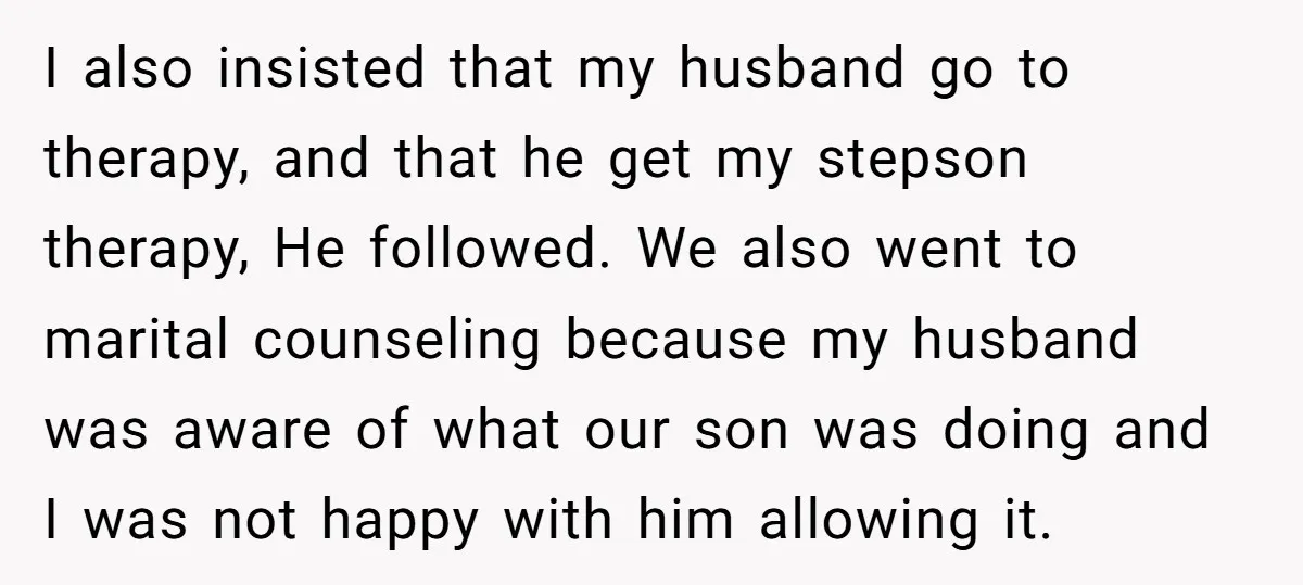 I also insisted that my husband go to therapy, and that he get my stepson therapy, He followed. We also went to marital counseling because my husband was aware of...