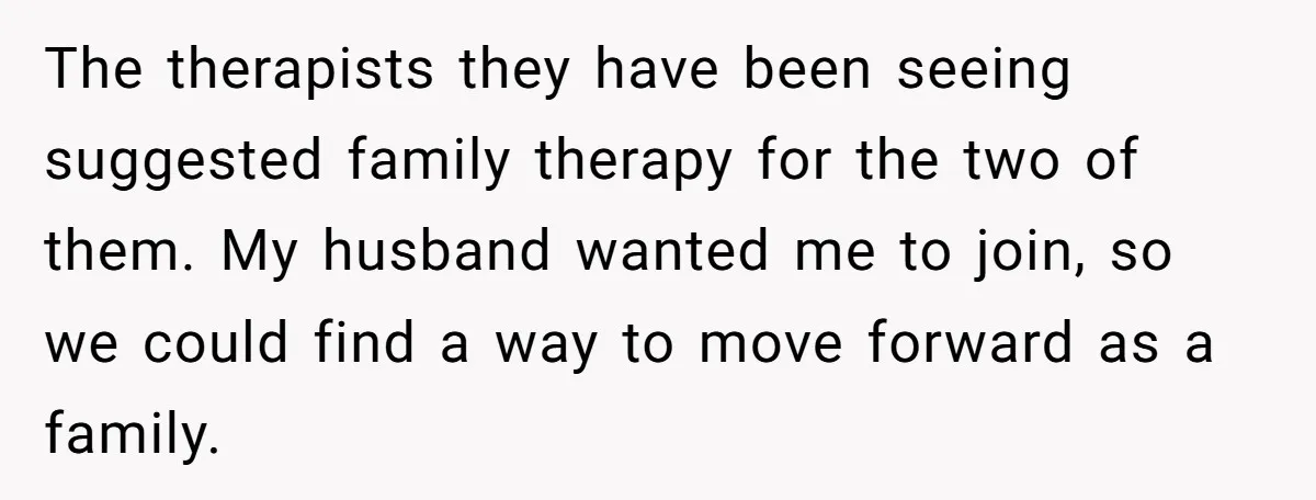 The therapists they have been seeing suggested family therapy for the two of them. My husband wanted me to join, so we could find a way to move forward as...