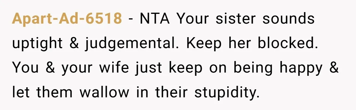 Apart-Ad-6518 − NTA Your sister sounds uptight & judgemental. Keep her blocked. You & your wife just keep on being happy & let them wallow in their stupidity.