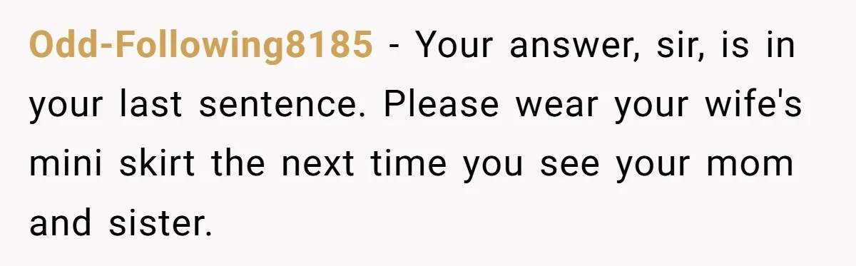 Odd-Following8185 − Your answer, sir, is in your last sentence. Please wear your wife's mini skirt the next time you see your mom and sister.