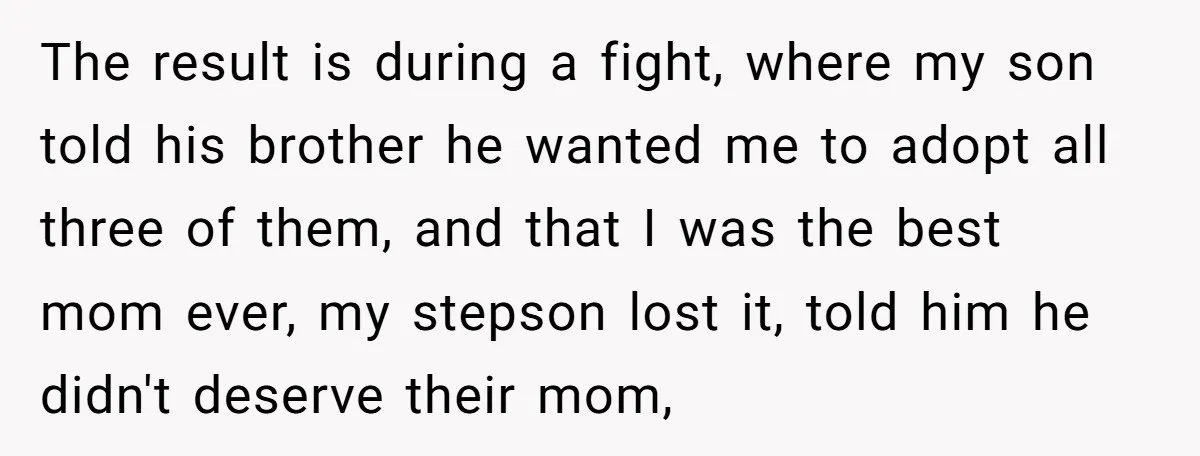 The result is during a fight, where my son told his brother he wanted me to adopt all three of them, and that I was the best mom ever, my...