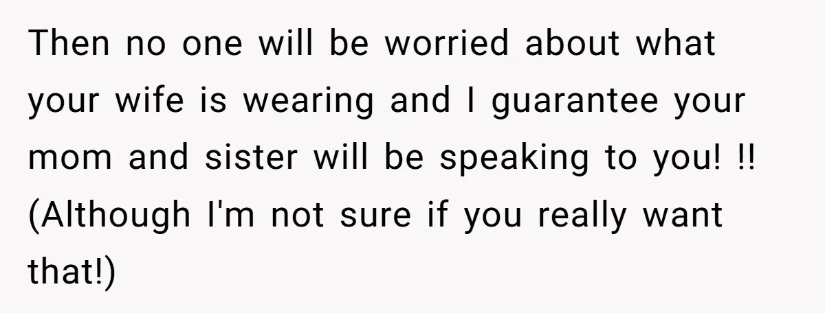 Then no one will be worried about what your wife is wearing and I guarantee your mom and sister will be speaking to you! !! (Although I'm not sure if...