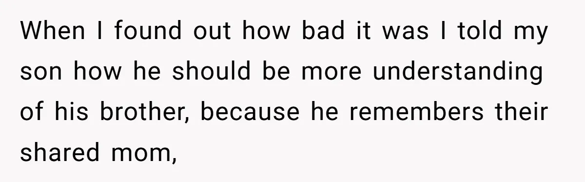 When I found out how bad it was I told my son how he should be more understanding of his brother, because he remembers their shared mom,
