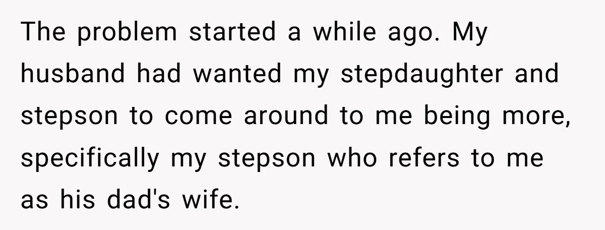 The problem started a while ago. My husband had wanted my stepdaughter and stepson to come around to me being more, specifically my stepson who refers to me as his...