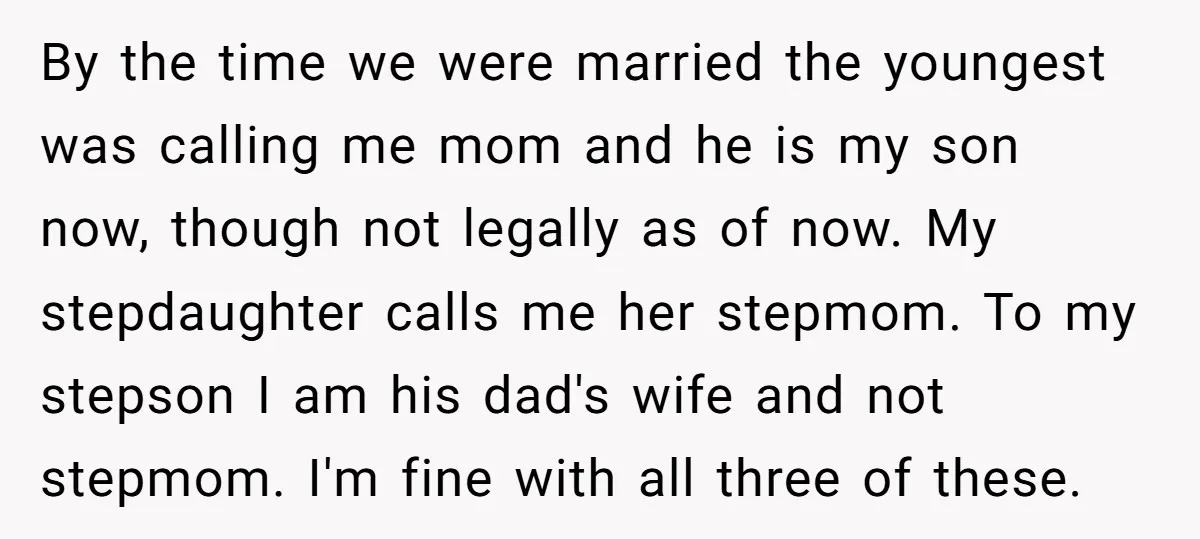 By the time we were married the youngest was calling me mom and he is my son now, though not legally as of now. My stepdaughter calls me her stepmom....