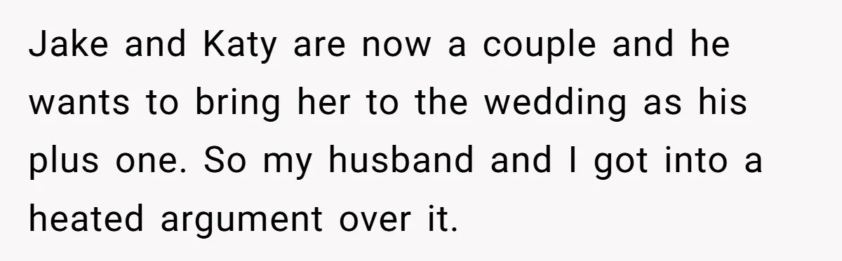 Jake and Katy are now a couple and he wants to bring her to the wedding as his plus one. So my husband and I got into a heated argument...