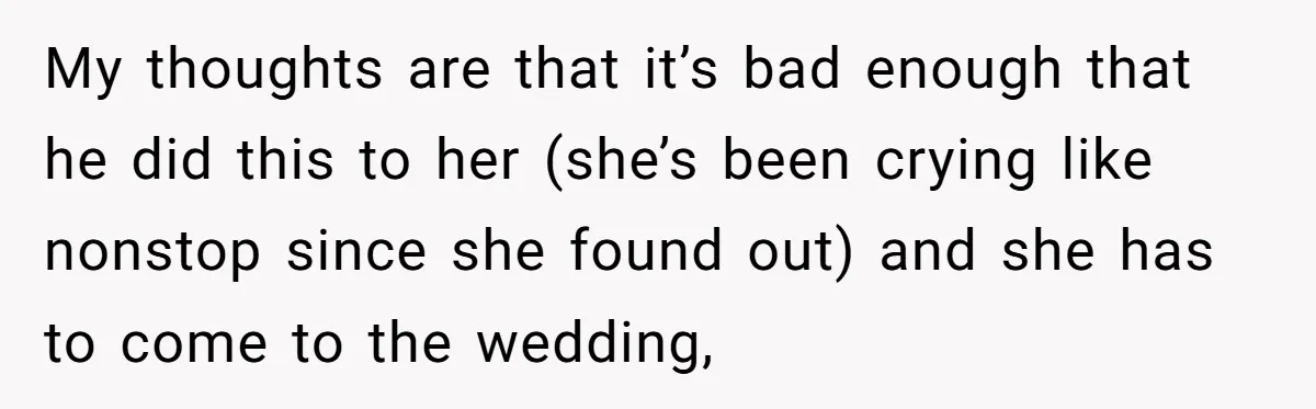 My thoughts are that it’s bad enough that he did this to her (she’s been crying like nonstop since she found out) and she has to come to the wedding,
