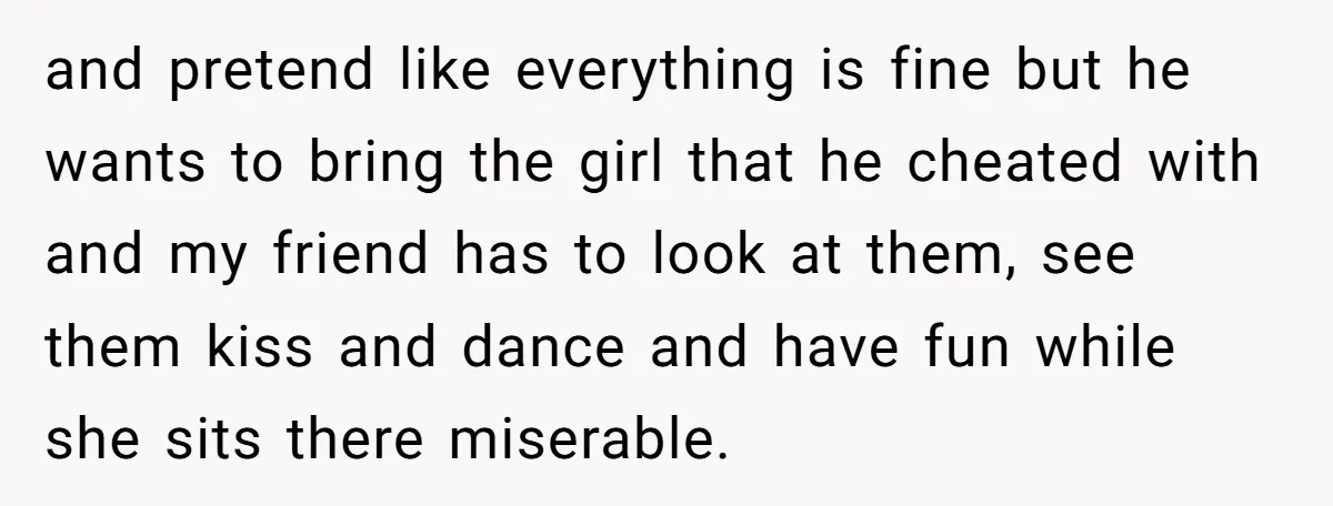and pretend like everything is fine but he wants to bring the girl that he cheated with and my friend has to look at them, see them kiss and dance...