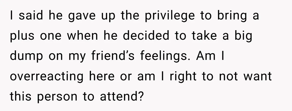 I said he gave up the privilege to bring a plus one when he decided to take a big dump on my friend’s feelings. Am I overreacting here or am...