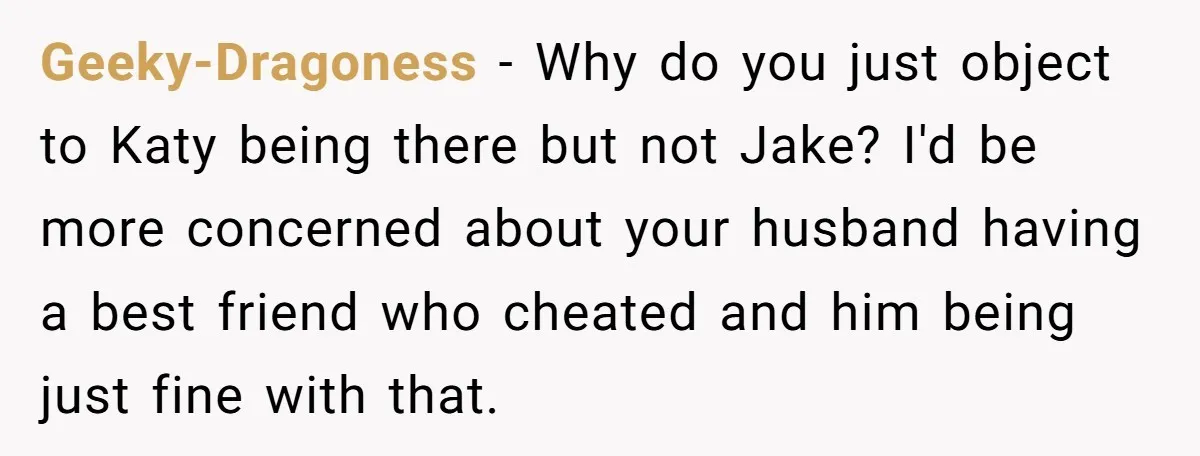 Geeky-Dragoness − Why do you just object to Katy being there but not Jake? I'd be more concerned about your husband having a best friend who cheated and him being...
