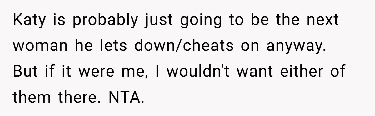 Katy is probably just going to be the next woman he lets down/cheats on anyway. But if it were me, I wouldn't want either of them there. NTA.